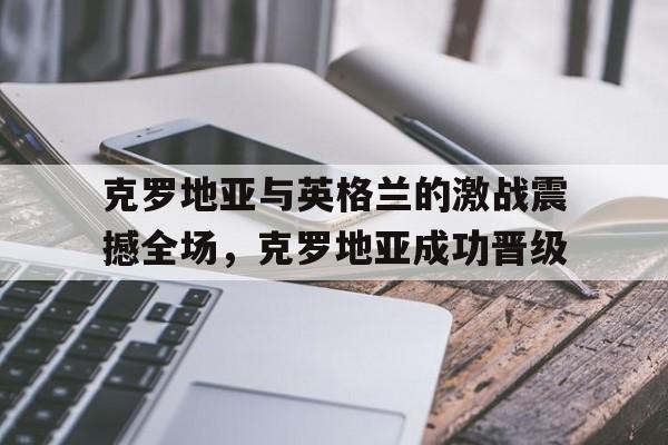 克罗地亚与英格兰的激战震撼全场，克罗地亚成功晋级